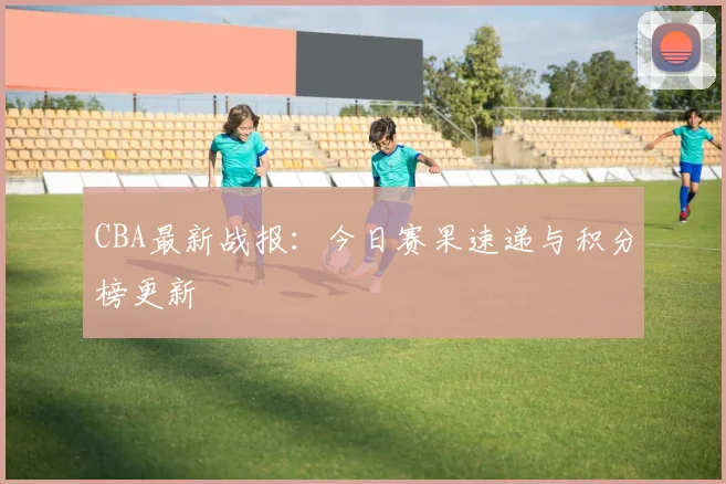CBA最新战报：今日赛果速递与积分榜更新