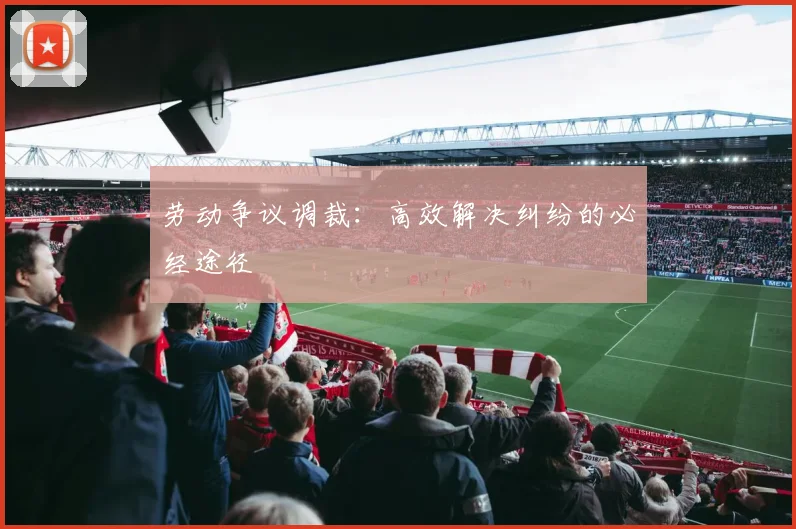 劳动争议调裁：高效解决纠纷的必经途径