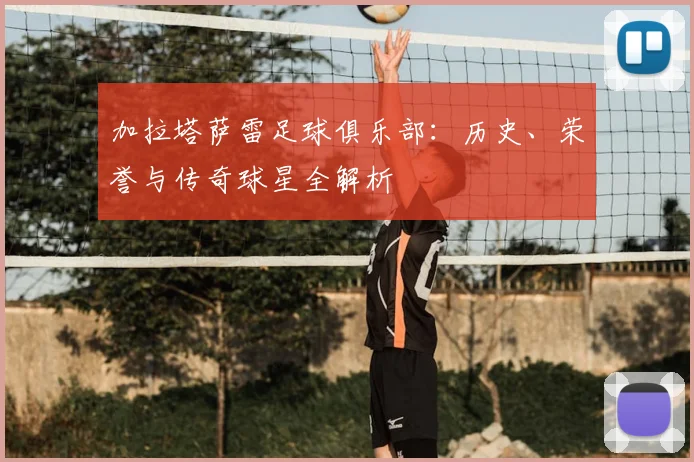 加拉塔萨雷足球俱乐部：历史、荣誉与传奇球星全解析