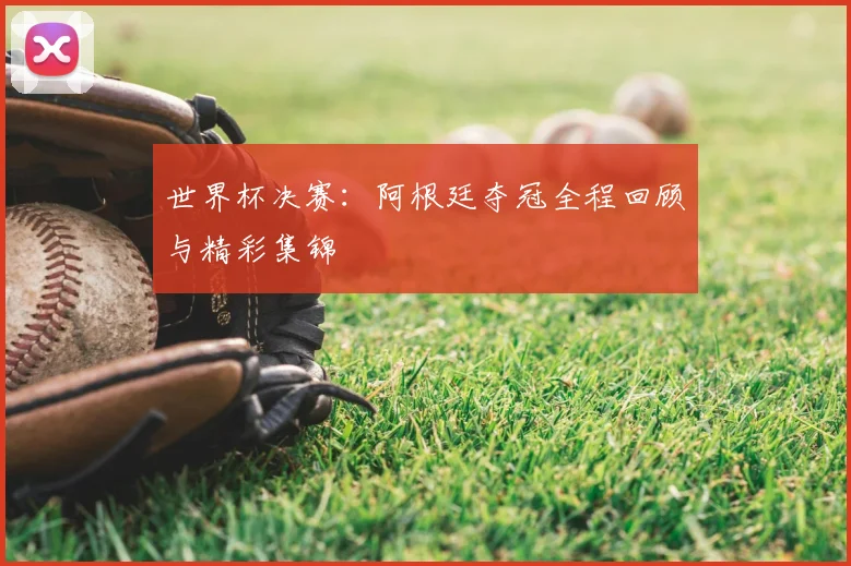 世界杯决赛:阿根廷夺冠全程回顾与精彩集锦