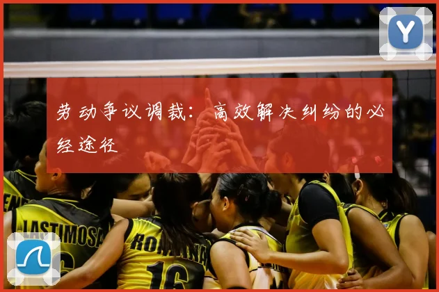 劳动争议调裁:高效解决纠纷的必经途径