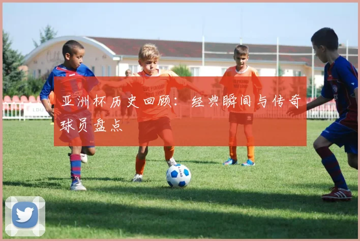 亚洲杯历史回顾：经典瞬间与传奇球员盘点